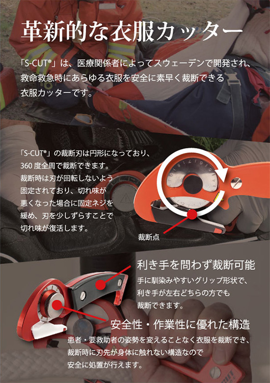 革新的な衣服カッター
「S-CUT®」は、医療関係者によってスウェーデンで開発され、救命救急時にあらゆる衣服を安全に素早く裁断できる衣服カッターです。
「S-CUT®」の裁断刃は円形になっており、360度全周で裁断できます。裁断時は刃が回転しないよう固定されており、切れ味が悪くなった場合に固定ネジを緩め、刃を少しずらすことで切れ味が復活します。
利き手を問わず裁断可能 手に馴染みやすいグリップ形状で、利き手が左右どちらの方でも裁断できます。
安全性・作業性に優れた構造 患者・要救助者の姿勢を変えることなく衣服を裁断でき、裁断時に刃先が身体に触れない構造なので安全に処置が行なえます。